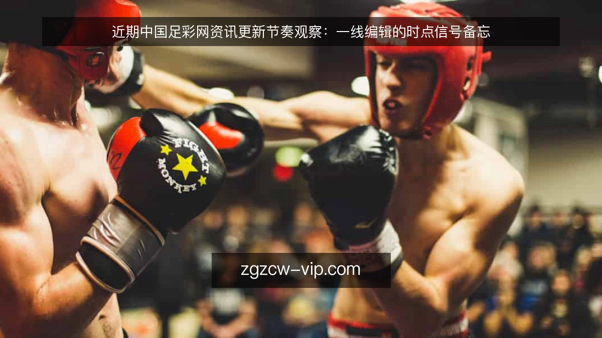 近期中国足彩网资讯更新节奏观察:一线编辑的时点信号备忘